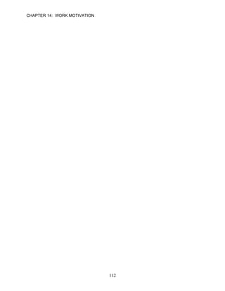 CHAPTER 14: WORK MOTIVATION


10.   Expectancy theory states that people will choose behaviors that will help them achieve
      their goals and avoid behaviors that have undesirable consequences.

      ANSWER: T, Knowledge, Easy, p. 394

11.   The usefulness of a behavior to obtain the desired outcome is referred to as valance.

      ANSWER: F, Knowledge, Moderate, p. 396

12.   Valences are subjective. The same outcome may have a high valence for one person
      and a low valence for another.

      ANSWER: T, Knowledge, Moderate, p. 395

13.   Employees who believe that exerting more effort results in better performance generally
      show higher levels of performance than employees who do not.

      ANSWER: T, Knowledge, Moderate, p. 396

14.   Understanding how employees think about the future in order to find solutions to
      behavior problems is one way a manager can apply expectancy theory.

      ANSWER: T, Knowledge, Difficult, p. 397

15.   When monetary awards are attached to performance, expectancy theory states that it is
      a powerful way to change employee behavior.

      ANSWER: T, Knowledge, Moderate, p. 398

      Learning Objective 3

16.   Feedback is one of the job characteristics that leads to experienced responsibility for the
      outcomes of work.

      ANSWER: T, Knowledge, Moderate, p. 399

17.   Individuals with a high growth need strength are likely to respond positively to job
      enrichment programs.

      ANSWER: T, Knowledge, Easy, p. 401

18.   According to a recent survey of 1,200 U.S. employees, the nature of the work they did
      was the most important factor in determining how people felt about staying with their
      current employer and how motivated they were to work hard.

      ANSWER: T, Knowledge, Difficult, p. 399

19.   Managers working in countries outside the United States might experience cultural
      differences in the level of motivation achieved by the five key job characteristics.

      ANSWER: T, Knowledge, Moderate, p. 401


                                             112
 