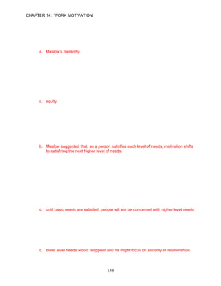 CHAPTER 14: WORK MOTIVATION


      Learning Objective 5

      Individual Differences Approach
76.   Which of the following theories considers individual differences in terms of needs as
      important for explaining what motivates people?
      a. Maslow’s hierarchy
      b. Equity theory
      c. Herzberg’s theory
      d. all of the above

      ANSWER: A, Knowledge, Difficult, p. 407

77.   Maslow’s hierarchy of needs contains five categories of needs, including all of the
      following except __________.
      a. affiliation
      b. security
      c. equity
      d. self-actualization

      ANSWER: C, Knowledge, Easy, p. 407

78.   Psychologist Abraham Maslow believed people have five types of needs, which he
      arranged in a hierarchy of needs. Why did Maslow arrange these needs in this
      manner?
      a. Maslow believed needs are met in a chronological order, starting with infancy to old
          age.
      b. Maslow suggested that, as a person satisfies each level of needs, motivation shifts
          to satisfying the next higher level of needs.
      c. Maslow hypothesized that our needs are met over the years as we progress
          academically.
      d. All of the above are among Maslow’s conclusions.

      ANSWER: B, Knowledge, Difficult, p. 407

79.   Maslow’s hierarchy of needs predicts a dynamic, step-by-step process in which a
      continuously evolving set of needs motivates behavior. Research supports Maslow’s
      view that __________.
      a. all needs must be satisfied simultaneously
      b. high-level needs must be satisfied to gain employee satisfaction
      c. people must meet their needs in the defined sequence to be satisfied
      d. until basic needs are satisfied, people will not be concerned with higher level needs

      ANSWER: D, Knowledge, Moderate, p. 409

80.   Although Mike Sanderson was a brilliant keyboard player, he felt frustrated making a
      living playing '60s hits with a bar band. The frustration-regression hypothesis would
      suggest that __________.
      a. he would sabotage his career
      b. self-actualization needs would drive him to become more artistic
      c. lower level needs would reappear and he might focus on security or relationships
      d. he might regress to the bottom of the needs scale again

      ANSWER: C, Application, Difficult, p. 409
                                            130
 
