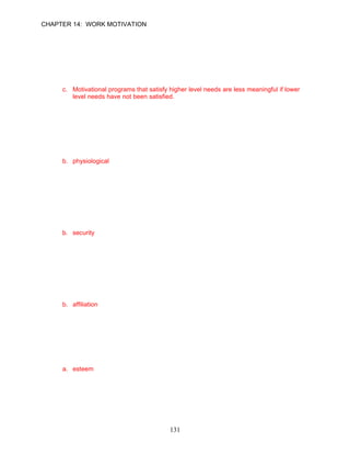 CHAPTER 14: WORK MOTIVATION


81.   A recent study in a Bangladesh cotton mill showed that financial rewards were a greater
      motivator and raised performance more than did recognition and praise. Which one of
      the following statements might best explain this response?
      a. Applying U.S. management practices to people from different cultures is useless.
      b. Motivational programs should be geared to simultaneously satisfying lower and
          higher level needs.
      c. Motivational programs that satisfy higher level needs are less meaningful if lower
          level needs have not been satisfied.
      d. This behavior is typical of employees from all cultures.

      ANSWER: C, Application, Moderate, p. 409

82.   Beth Babineaux is an employee of a local service firm. Her house has just been
      destroyed in a fire, and she needs to find a place to live immediately. According to
      Maslow, Beth is seeking fulfillment of her __________ needs.
      a. affiliation
      b. physiological
      c. equity
      d. security

      ANSWER: B, Application, Easy, p. 407

83.   Larry Silva has just married, bought a new house, and plans to start a family. Larry has
      called several life insurance companies to purchase life and long-term disability
      insurance. According to Maslow, Larry is seeking fulfillment of his __________ needs.
      a. affiliation
      b. security
      c. insurability
      d. covert

      ANSWER: B, Application, Easy, p. 408

84.   According to Maslow’s theory, when an employee’s dissatisfaction is expressed in terms
      of frequent absenteeism, low productivity, and stress-related behaviors, this individual’s
      __________ needs are not being met.
      a. security
      b. affiliation
      c. monetary
      d. production

      ANSWER: B, Knowledge, Difficult, p. 408

85.   When the __________ need is dominant, managers can promote job satisfaction and
      high-quality performance by providing opportunities for exciting, challenging work and
      recognition of accomplishment.
      a. esteem
      b. affiliation
      c. equity
      d. physiological

      ANSWER: A, Knowledge, Moderate, p. 408

86.   When __________ needs are dominant, managers can create a motivating environment
                                             131
 