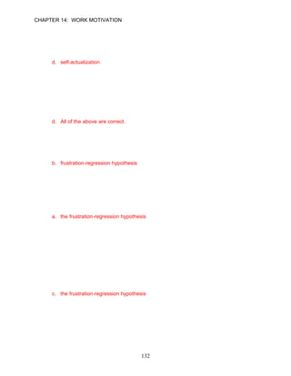 CHAPTER 14: WORK MOTIVATION

      by involving employees in the decision-making process, restructuring their jobs, or
      offering them special assignments.
      a. affiliation
      b. security
      c. power
      d. self-actualization

      ANSWER: D, Knowledge, Difficult, p. 408

87.   A key hypothesis of Maslow’s theory is the satisfaction-progression hypotheses. What
      does this hypothesis propose?
      a. A satisfied need is no longer a motivator.
      b. Once a need has been satisfied, another emerges to take its place.
      c. In general, lower level needs must be satisfied before higher needs become strong
         enough to motivate behavior.
      d. All of the above are correct.

      ANSWER: D, Knowledge, Difficult, p. 409

88.   The __________ holds that when individuals are frustrated in meeting higher level
      needs, the next lower level needs reemerge and again direct behavior.
      a. dissatisfaction theory
      b. frustration-regression hypothesis
      c. progression-satisfaction hypothesis
      d. regression-frustration hypothesis

      ANSWER: B, Knowledge, Moderate, p. 409

89.   Caroline Savannah has been frustrated in satisfying her growth needs in her present
      job. Caroline copes with her frustration by developing strong interpersonal relationships
      with her coworkers. Elise’s behavior can best be described by __________.
      a. the frustration-regression hypothesis
      b. Herzberg’s two-factor model
      c. McClelland’s learned needs model
      d. Vroom’s expectancy model

      ANSWER: A, Application, Moderate, p. 409

90.   Jan Burgess, a high performer in ABC company, has been periodically asking for a
      promotion, but has been rejected. After each rejection, she has received a salary
      increase. She has continued to perform very well. This motivational situation can be
      best explained by __________.
      a. Maslow's hierarchy of needs
      b. the fulfillment-progression principle
      c. the frustration-regression hypothesis
      d. Jan's desire for strength

      ANSWER: C, Application, Moderate, p. 409




                                            132
 