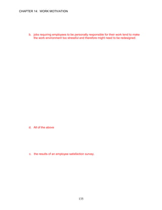 CHAPTER 14: WORK MOTIVATION


100. Evidence indicates that enriched jobs tend to be more satisfying than unenriched jobs
     and redesigning those jobs might enhance employee motivation. All of the following are
     factors that a manager must consider when redesigning jobs except:
     a. jobs that involve repetitive tasks requiring few skills might need to be redesigned.
     b. jobs requiring employees to be personally responsible for their work tend to make
         the work environment too stressful and therefore might need to be redesigned.
     c. managers should assess the degree to which employees experience their work as
         meaningful.
     d. all of the above

      ANSWER: B, Knowledge, Moderate, p. 410

101. Amber Washington had worked at the local hospital for close to five years without
     receiving a Christmas bonus. When management made the surprise announcement
     that each employee would receive a turkey for the holidays, she joined with many
     hospital employees expressing anger concerning the gesture. Motivation for many fell
     drastically. All of the following are likely explanations why management erred in the
     eyes of the employees with this policy except:
     a. Washington wanted specific and appropriate feedback on how she was performing
         her job, not a turkey.
     b. many employees believed that the emergency room nurses should receive more
         than the outpatient surgery nurses.
     c. many were disappointed that an inexpensive turkey represented the thanks for a
         year’s worth of hard work.
     d. all of the above

      ANSWER: D, Application, Moderate, pp. 410–411

102. Managers need to understand which of the following about rewards?
     a. Rewards should be valued by the employee.
     b. Rewards valued by one employee may not be valued by another employee.
     c. Align rewards with desired behaviors and goal achievement.
     d. All of the above

      ANSWER: D, Knowledge, Moderate, pp. 410–411

103. To diagnose and rectify the causes of performance problems, managers should
     consider all of the following except:
     a. if the reward system is considered fair and equitable by the employees.
     b. if the organization’s mission to employees has been clearly communicated.
     c. the results of an employee satisfaction survey.
     d. if jobs have been designed with high motivating potential.

      ANSWER: C, Knowledge, Moderate, pp. 410–411




                                           135
 