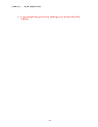 CHAPTER 14: WORK MOTIVATION


104. Feedback is effective when presented in all of the following ways except:
     a. frequently and constructively.
     b. by associating the task performance with the personal characteristics of the
        employee.
     c. positive feedback when employees are performing well.
     d. honest constructive feedback when employees' performance is unacceptable.

      ANSWER: B, Knowledge, Moderate, p. 410




                                          136
 
