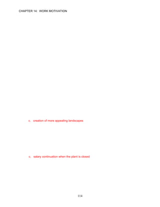 CHAPTER 14: WORK MOTIVATION

      even after a level of satisfaction has been attained.

      ANSWER: F, Knowledge, Easy, p. 409

31.   Managers cannot eliminate the frustration level employees feel associated with the lack
      of upward career mobility during company downturns.

      ANSWER: F, Application, Moderate, p. 410

      Learning Objective 6

32.   To be motivators, rewards must be aligned with the things that employees value.

      ANSWER: T, Knowledge, Moderate, p. 411

33.   Feedback is essential to motivation regardless of whether employees are performing
      well or poorly.

      ANSWER: T, Knowledge, Moderate, p. 410

34.   Insufficient rewards actually motivate employees, causing them to do a little extra.

      ANSWER: F, Knowledge, Easy, pp. 410–411

      Multiple Choice Questions

      Preview
1.    When BMW made the decision to modernize their facilities, which of the following
      amenities created a more pleasant work environment?
      a. addition of a work out facility
      b. enhancement of the employee break area with a popcorn machine
      c. creation of more appealing landscapes
      d. improved lighting

      ANSWER: C, Knowledge, Difficult, p. 384

2.    To motivate their employees and align their efforts with the needs of the business, BMW
      managers and union leaders designed a new pay system. Which of the following was a
      feature of the new system?
      a. an account of overtime hours in lieu of overtime pay
      b. an annual bonus based on a minimum of three ideas that actually produced cost
          savings
      c. salary continuation when the plant is closed
      d. all of the above

      ANSWER: C, Knowledge, Easy, p. 384




                                             114
 