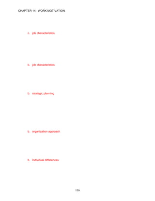 CHAPTER 14: WORK MOTIVATION


7.    Which approach to motivating employees concentrates on key characteristics of the
      tasks of the position?
      a. managerial approach
      b. individual design
      c. job characteristics
      d. organizational design

      ANSWER: C, Application, Easy, p. 385

8.    Juan Garcia, a technical writer for West Daily News, telecommutes to enable him to take
      care of his disabled son. He has the discretion to schedule his work hours each day so
      long as the daily deadline for his editorial column is met. Which approach to job
      satisfaction and motivation does this illustrate?
      a. organizational design
      b. job characteristics
      c. individual design
      d. managerial approach

      ANSWER: B, Application, Moderate, p. 385

9.    Organizational practices that affect motivation include all of the following except
      __________.
      a. the human resources management policies
      b. strategic planning
      c. the reward structure including bonuses or promotions
      d. appropriate benefits

      ANSWER: B, Knowledge, Difficult, p. 386

10.   Victoria Lawrence is an oncology nurse specialist at a large medical clinic. She has
      become discouraged lately with the benefits given to recently-hired nurses, believing
      they are receiving much more of a generous package of bonuses, child care, training,
      and paid vacations than those nurses who have been at the clinic for many years. What
      approach to motivation should the physicians employ in order to retain Victoria?
      a. managerial approach
      b. organization approach
      c. individual differences approach
      d. job design approach

      ANSWER: B, Application, Difficult, p. 386

11.   __________ are the needs, values, personalities, and other personal characteristics
      that employees bring to their jobs.
      a. Content approaches to motivation
      b. Individual differences
      c. Job characteristics
      d. Process approaches to motivation

      ANSWER: B, Knowledge, Easy, p. 386




                                             116
 