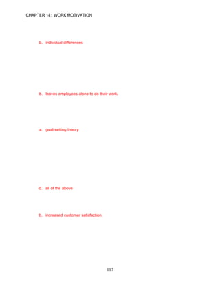 CHAPTER 14: WORK MOTIVATION

12.   One employee of a firm is motivated by money, while another employee of the same
      organization works every day because it offers challenges and stretches her
      competencies to the limit. These variations can best be explained by __________.
      a. motivations
      b. individual differences
      c. job characteristics
      d. abilities

      ANSWER: B, Application, Moderate, p. 386

      Learning Objective 2

      Managerial Approach
13.   A good manager is someone who does all of the following except:
      a. provides employees with praise and recognition.
      b. leaves employees alone to do their work.
      c. inspires employees with one-on-one communication.
      d. gives employees specific and challenging goals.

      ANSWER: B, Knowledge, Moderate, p. 386

14.   What theory states that managers can direct the performance of their employees by
      assigning specific, difficult goals that employees accept and are willing to commit to?
      a. goal-setting theory
      b. reinforcement theory
      c. extinction theory
      d. none of the above

      ANSWER: A, Knowledge, Moderate, p. 387

15.   NCCI developed a goal-setting system that includes which of the follow attributes?
      a. linking goal achievement with salary increases
      b. one set of goals was focused on job-specific productivity goals the employee
         needed to meet
      c. one set of goals was focused on the extra contributions to the organization the
         employee needed to make
      d. all of the above

      ANSWER: D, Knowledge, Moderate, p. 387

16.   In addition to motivating employees, NCCI enjoyed all of the following benefits except:
      a. lower employee turnover.
      b. increased customer satisfaction.
      c. an alignment of employee effort and the organization’s business objectives.
      d. higher employee productivity.

      ANSWER: B, Knowledge, Difficult, p. 388




                                             117
 