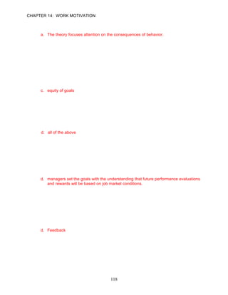 CHAPTER 14: WORK MOTIVATION


17.   Which of the following statements does not correctly describe goal-setting theory?
      a. The theory focuses attention on the consequences of behavior.
      b. Team goals can improve group performance.
      c. If the goals are too easy or so difficult that employees reject them as impossible, the
         goals will have no motivational effects.
      d. Goal setting works best when employees receive timely feedback about the
         progress they are making toward achieving their goals.

      ANSWER: A, Knowledge, Difficult, pp. 389–390

18.   Goal setting should consider all of the following except __________.
      a. specificity of goals
      b. difficulty of goals
      c. equity of goals
      d. timeliness of feedback

      ANSWER: C, Knowledge, Moderate, pp. 388–390

19.   One of the benefits of goal setting is that __________.
      a. employees are energized to exert more effort
      b. employees are actively involved in developing alterative strategies to achieve goal
      c. employees’ attention is directed towards important activities
      d. all of the above

      ANSWER: D, Knowledge, Moderate, pp. 389–390

20.   Management by objectives (MBO) can be a successful motivator of employees if all of
      the following exist except:
      a. employees have the competencies to achieve the goal.
      b. managers and employees review past performance and identify objectives for the
          future.
      c. employees receive rewards for achieving the goal.
      d. managers set the goals with the understanding that future performance evaluations
          and rewards will be based on job market conditions.

      ANSWER: D, Knowledge, Difficult, p. 389

21.   __________is a signal that tells employees that they are doing well and should continue
      with their current approaches or that they aren’t doing very well and should try new
      approaches.
      a. Goal setting
      b. MBO
      c. Goal acceptance
      d. Feedback

      ANSWER: D, Knowledge, Easy, p. 390




                                             118
 