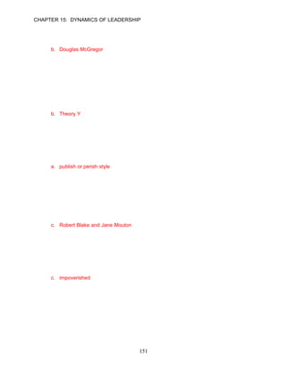 CHAPTER 15: DYNAMICS OF LEADERSHIP


26.   __________ initially developed the Theory X and Theory Y leadership model.
      a. Abraham Maslow
      b. Douglas McGregor
      c. Gary Yukl
      d. Machiavelli

      ANSWER: B, Knowledge, Easy, p. 423

27.   Brandon Blake is the CEO of a national chain of hairstyling salons. Brandon seeks to lead
      his division mangers by creating opportunities for them to succeed and then removing
      barriers in order to release their individual potential. Brandon leads according to the
      __________ leadership model.
      a. Theory X
      b. Theory Y
      c. Theory Z
      d. trait

      ANSWER: B, Application, Moderate, pp. 423–424

28.   The managerial grid model identified several leadership styles that combine different
      degrees of concern for production and concern for people. Which of the following is not one
      of these leadership styles?
      a. publish or perish style
      b. impoverished style
      c. middle-of-the road style
      d. country club style

      ANSWER: A, Knowledge, Moderate, p. 425

29.   The managerial grid model was developed by ___________.
      a. Abraham Maslow and Douglas MacGregor
      b. Douglas MacGregor and Gary Yukl
      c. Robert Blake and Jane Mouton
      d. Robert Blake and Douglas MacGregor

      ANSWER: C, Knowledge, Moderate, p. 425

30.   The __________ style of the managerial grid model is characterized by low concern for
      both people and production.
      a. laissez-faire
      b. country club
      c. impoverished
      d. avoidance

      ANSWER: C, Knowledge, Moderate, p. 425




                                           151
 