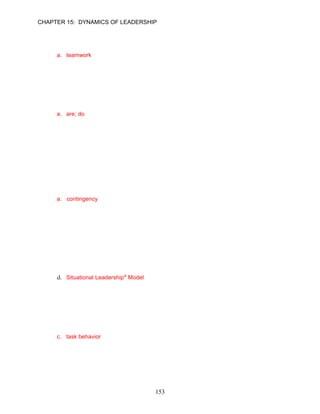 CHAPTER 15: DYNAMICS OF LEADERSHIP


36.   As a result of the orchestra’s high-involvement approach, which of the following benefits
      have been achieved?
      a. teamwork
      b. customer focus
      c. leadership training
      d. high pay

      ANSWER: A, Application, Difficult, pp. 424–425

37.   Behavioral models have added to the understanding and practice of leadership. The focus
      has grown from who leaders __________ to what leaders _________.
      a. are; do
      b. are; believe
      c. emulate; do
      d. emulate; believe

      ANSWER: A, Knowledge, Moderate, p. 426

      Learning Objective 4

      Contingencies for Leadership Behavior
38.   Behavioral models of leadership failed to consistently explain behavior appropriate for all
      situations. The evolution of knowledge continued with the __________ models of
      leadership. These models suggest that the situation determines the best style to use.
      a. contingency
      b. trait
      c. passive-resistance
      d. process

      ANSWER: A, Knowledge, Moderate, pp. 426–427

39.   Which leadership model states that the levels of directive and supportive leader behaviors
      should be based on the level of readiness of the followers?
      a. Vroom–Jago leadership model
      b. path-goal
      c. contingency
      d. Situational Leadership® Model

      ANSWER: D, Knowledge, Moderate, p. 427

40.   Elizabeth Riley relies on one-way communication to spell out the duties of her followers.
      She also tells her employees what to do and where, when, and how to do it. According to
      the Situational Leadership® Model, Elizabeth is displaying ___________.
      a. directive behavior
      b. readiness
      c. task behavior
      d. a tendency to control

      ANSWER: C, Application, Moderate, p. 427




                                             153
 