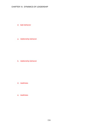 CHAPTER 15: DYNAMICS OF LEADERSHIP


41.   The Situational Leadership® Model suggests that __________ occurs when a leader relies
      on one-way communication, spelling out duties, and telling followers what to do and when,
      where, and how to do it.
      a. coaching
      b. directive behavior
      c. readiness
      d. task behavior

      ANSWER: D, Knowledge, Moderate, p. 427

42.   Ralph Edwards relies on two-way communication to lead his followers. He also listens
      carefully to his followers, encourages them, and involves them in decision making. Rodney
      is displaying __________.
      a. relationship behavior
      b. sympathetic behavior
      c. supportive behavior
      d. encouraging behavior

      ANSWER: A, Application, Moderate, p. 427

43.   The Situational Leadership® Model suggests that __________ occurs when a leader relies
      on two-way communication, listening, encouraging, and involving followers in decision
      making.
      a. coaching
      b. relationship behavior
      c. supportive behavior
      d. readiness

      ANSWER: B, Knowledge, Moderate, p. 427

44.   The “contingency” in the Situational Leadership® Model is the degree of follower
      __________.
      a. support
      b. maturity
      c. ability
      d. readiness

      ANSWER: D, Knowledge, Moderate, p. 427

45.   The Situational Leadership® Model suggests that the levels of task and relationship leader
      behaviors should be based on the __________ of the followers.
      a. readiness
      b. maturity
      c. ability
      d. emotional intelligence

      ANSWER: A, Knowledge, Moderate, p. 427




                                            154
 