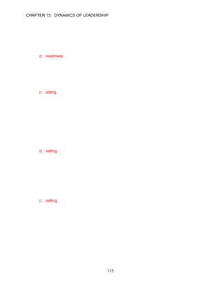 CHAPTER 15: DYNAMICS OF LEADERSHIP


46.   The Situational Leadership® Model defines __________ as a subordinate’s ability to set
      high but attainable task-related goals and a willingness to accept responsibility for reaching
      them.
      a. directive behavior
      b. supportive behavior
      c. competence
      d. readiness

      ANSWER: D, Knowledge, Moderate, p. 427

47.   According to the Situational Leadership® Model, when using a __________ style, leaders
      provide clear instructions, specific direction, and close supervision of the work.
      a. behavioral
      b. coaching
      c. telling
      d. delegating

      ANSWER: C, Knowledge, Easy, p. 428

48.   As new employees begin to learn their new jobs, a leader needs to begin using supportive
      behaviors in order to build employees confidence and maintain their enthusiasm. This
      suggests moving to a __________ style of leadership that provides direction, encourages
      two-way communication, and helps build confidence and motivation on the part of the
      followers.
      a. telling
      b. delegating
      c. coaching
      d. selling

      ANSWER: D, Knowledge, Moderate, pp. 428–429

49.   Janice King is a project manager. Her team is composed of five engineers who have been
      on the job for a short time. The engineers have begun to learn their jobs, and Janice wants
      to use behavior that will build employees’ confidence and maintain their enthusiasm. The
      Situational Leadership® Model would suggest that Janice should use a __________ style of
      leadership.
      a. telling
      b. Theory Y
      c. selling
      d. delegating

      ANSWER: C, Application, Difficult, p. 429




                                             155
 