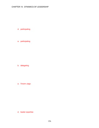 CHAPTER 15: DYNAMICS OF LEADERSHIP


50.   Jose Rodriguez is a project leader for his large accounting firm. His team is composed of
      several CPAs with an average of fifteen years experience each. Each team member is both
      competent and motivated to accomplish project tasks. Jose feels he should be actively
      listening and assisting the team members to use what they have learned. The Situational
      Leadership® Model would suggest that Jose practice a __________ leadership style.
      a. Theory X
      b. Theory Y
      c. selling
      d. participating

      ANSWER: D, Application, Difficult, p. 429

51.   The Situational Leadership® Model suggests that in using a __________ leadership style,
      the leader is encouraging and helpful to subordinates.
      a. participating
      b. delegating
      c. selling
      d. telling

      ANSWER: A, Knowledge, Moderate, p. 429

52.   In using a __________ style, the leader turns over responsibility for making and
      implementing decisions to followers. They are viewed as both competent and motivated to
      take full responsibility for their tasks. The responsibility for carrying out plans is given to
      these mature followers.
      a. supporting
      b. delegating
      c. selling
      d. coaching

      ANSWER: B, Knowledge, Easy, p. 429

53.   The __________ leadership model prescribes a leader’s choice(s) among five leadership
      styles based on seven contingency variables, recognizing the time requirements and other
      costs associated with each style.
      a. Vroom–Jago
      b. Situational
      c. Cost-Benefit
      d. Time-Sensitive-Contingency

      ANSWER: A, Knowledge, Easy, p. 430

54.   The Vroom–Jago leadership model focuses on seven contingency variables that should be
      assessed by the leader to determine which leadership style to use. One of these variables
      is __________, which is the degree to which the leader has relevant information and
      competencies to understand the problem fully and select the best solution.
      a. leader support
      b. likelihood of commitment
      c. leader know-how
      d. leader expertise

      ANSWER: D, Knowledge, Moderate, p. 431

                                              156
 