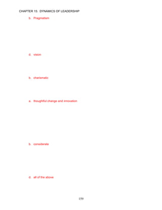 CHAPTER 15: DYNAMICS OF LEADERSHIP

      b. Pragmatism
      c. Charisma
      d. Vision

      ANSWER: B, Knowledge, Moderate, p. 435

65.   Perhaps the most dominant behavior of transformational leaders have is creating a(n)
      __________ that binds people to each other.
      a. direction
      b. mission
      c. impression
      d. vision

      ANSWER: D, Knowledge, Easy, p. 434

66.   A __________ leader is a person who has the ability to influence others because of his or
      her inspirational qualities.
      a. transformational
      b. charismatic
      c. divine
      d. inspirational

      ANSWER: B, Knowledge, Moderate, p. 436

67.   Transformational leaders are agents of __________.
      a. thoughtful change and innovation
      b. radical change and inspiration
      c. risk aversion and creativity
      d. the status quo and current practices

      ANSWER: A, Knowledge, Easy, p. 437

68.   Tyrone Evans is a transformational leader who cares about the needs of others and has a
      great capacity for empathy. In his capacity as the manager of a large southern California
      produce company, he actively listens to the concerns of his employees, customers,
      suppliers, and the public. Tyrone is __________, a characteristic of transformational
      leaders.
      a. thoughtful
      b. considerate
      c. trustworthy
      d. inspirational

      ANSWER: B, Application, Difficult, p. 437

69.   Transformational leaders demonstrate a unique profile of ___________.
      a. personal characteristics
      b. behaviors
      c. competencies
      d. all of the above

      ANSWER: D, Knowledge, Easy, p. 437

70.   What vision did Sam Palmisano champion to restore IBM to greatness?
      a. On-demand e-business computing
                                           159
 