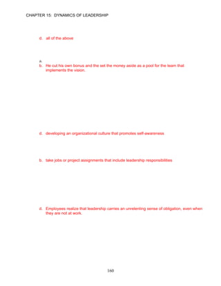 CHAPTER 15: DYNAMICS OF LEADERSHIP

      b. An efficient, extremely powerful consolidated system that will run on open standards
      c. To be a provider of computing power for businesses to purchase instead of housing
         their own computing system
      d. all of the above

      ANSWER: D, Knowledge, Moderate, p. 435

71.   What steps did Sam Palmisano take to make his vision for IBM a reality?
      a. He created a joint-venture with Cisco and Microsoft.
      b. He cut his own bonus and the set the money aside as a pool for the team that
         implements the vision.
      c. He initiated a long-term strategic planning retreat for the key management team.
      d. all of the above

      ANSWER: B, Knowledge, Moderate, pp. 435–436

      Learning Objective 6

      Leadership Development
72.   Organizations invest millions of dollars and untold hours on efforts to improve leadership
      effectiveness. These investments include all of the following except __________.
      a. assigning people to positions to promote learning on the job
      b. offering assistance through coaching and mentoring
      c. sending employees to formal leadership assessment and training programs
      d. developing an organizational culture that promotes self-awareness

      ANSWER: D, Knowledge, Moderate, p. 438

73.   To develop leadership on the job requires that employees __________.
      a. become socialized into the organization’s culture
      b. take jobs or project assignments that include leadership responsibilities
      c. possess most of the characteristics of transformational leaders
      d. all of the above are correct
      ANSWER: B, Knowledge, Moderate, p. 438

74.   Which of the following statements correctly describes FedEx’s Leadership Evaluation and
      Awareness Process (LEAP)?
      a. Close to 80% of the 3,000 participants “graduate” from the program.
      b. Those who succeed have a strong drive for power.
      c. The self-evaluation process is the least effective component of the program.
      d. Employees realize that leadership carries an unrelenting sense of obligation, even when
         they are not at work.
      ANSWER: D, Knowledge, Difficult, pp. 439–440




                                             160
 