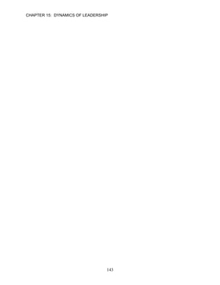 CHAPTER 15: DYNAMICS OF LEADERSHIP

11.   Emotional intelligence has four components—two that relate to awareness and two that
      relate to action.

      ANSWER: T, Knowledge, Easy, p. 421

      Learning Objective 3

12.   Behavioral models of leadership focus on differences in the actions of effective and
      ineffective leaders.

      ANSWER: T, Knowledge, Easy, p. 423

13.   Because leadership behaviors can be learned, individuals can become effective leaders
      with the proper encouragement and support.

      ANSWER: T, Knowledge, Moderate, p. 423

14.   The Theory X and Theory Y models are considered trait models of leadership.

      ANSWER: F, Knowledge, Difficult, p. 423

15.   Theory Y suggests that employees are lazy by nature and work as little as possible.

      ANSWER: F, Knowledge, Moderate, p. 423

16.   The managerial grid model identified five leadership styles that combine different degrees of
      concern for production and concern for people.

      ANSWER: T, Knowledge, Difficult, p. 425

17.   The produce or perish style of leadership considers employees’ personal needs to be
      relevant to achieving the organization’s objectives.

      ANSWER: F, Knowledge, Difficult, p. 426

18.   Behavioral models have added greatly to the understanding of leadership with the focus
      shifting from who the leaders are (personal characteristics) toward what the leaders do
      (behaviors).

      ANSWER: T, Knowledge, Easy, p. 426

      Learning Objective 4

19.   According to contingency models of leadership, the behavior of the leader determines the
      best leadership style.

      ANSWER: F, Knowledge, Moderate, p. 426




                                            143
 