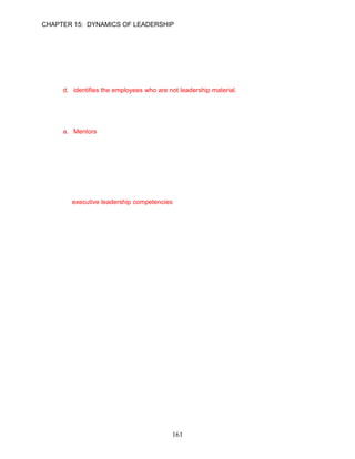 CHAPTER 15: DYNAMICS OF LEADERSHIP


75.   Christine Yang is a senior colleague in Legal Executive Assistants, Inc. and often finds
      herself as a mentor to many managers in the organization. As a mentor, Yang likely
      provides all of the following benefits to managers except:
      a. helps managers understand how others respond to their behaviors.
      b. helps managers identify weaknesses or blind spots.
      c. provides valuable advice concerning the styles of leadership favored in the organization.
      d. identifies the employees who are not leadership material.
      ANSWER: D, Application, Moderate, p. 439

76.   __________ most often are managers or senior colleagues in the organization who provide
      advice and guidance about a variety of career-related concerns.
      a. Mentors
      b. Emulators
      c. Trainers
      d. Counselors
      ANSWER: A, Knowledge, Easy, p. 440

77.   3M has defined three dimensions of leadership. Which of the following is not one of the
      dimensions?
      a. essential leadership competencies
      b. executive leadership competencies
      c. fundamental leadership competencies
      d. visionary leadership competencies

      ANSWER: B, Knowledge, Easy, p. 439




                                            161
 