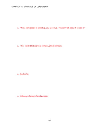 CHAPTER 15: DYNAMICS OF LEADERSHIP


     Multiple Choice Questions

     Preview
1.   Which of the following is a statement made by Carleton (Carly) Fiorina, CEO for Hewlett-
     Packard to explain her leadership approach?
     a. “At one time, single-mindedness threatened my career.”
     b. “I can be influential because of my technical expertise and industry knowledge.”
     c. “If you want people to speed up, you speed up. You don’t talk about it, you do it.”
     d. “Decentralized decision making is my motto.”

     ANSWER: C, Knowledge, Difficult, p. 418

2.   Which of the following situations was not true for Hewlett-Packard?
     a. HP's product development process was slow and deliberate compared to the rest of the
        industry.
     b. HP’s founders and past leaders sought to reach consensus about major issues.
     c. They needed to become a complex, global company.
     d. Conflict was strong between Walter Hewlett and Carly Fiorina.

     ANSWER: C, Knowledge, Moderate, p. 418

     Learning Objective 1

     The Meaning of Leadership
3.   Rhonda Mercantile has just accepted a new position as nursing supervisor for a large
     suburban hospital. Rhonda has set two goals. First, nurses should seek to console and
     counsel not only the patient, but members of the patient’s family. Second, nurses should
     strive to complete a doctor’s orders within 15 minutes. In her first meeting with the nursing
     staff, Rhonda sought to influence the nurses to achieve these goals. Cheryl is displaying
     __________.
     a. leadership
     b. her managerial skills
     c. strategic vision
     d. the job characteristics model

     ANSWER: A, Application, Moderate, p. 418

4.   Leadership is a(n) __________ relationship among leaders and followers who strive for real
     __________ and outcomes that reflect their __________.
     a. influence; growth; personal style
     b. inspirational; results; vision and mission
     c. influence; change; shared purpose
     d. strategic; change; desired goals

     ANSWER: C, Knowledge, Moderate, p. 418




                                            146
 