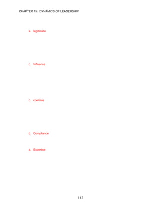 CHAPTER 15: DYNAMICS OF LEADERSHIP


5.   One useful framework for understanding the influence of leaders identified different types of
     influence tactics used by leaders. Which of the following is not a type of leadership
     influence?
     a. legitimate
     b. reward
     c. charisma
     d. coercion

     ANSWER: A, Knowledge, Moderate, pp. 418–419

6.   __________ is perhaps the most essential aspect of leadership.
     a. Flexibility
     b. Power
     c. Influence
     d. Motivation

     ANSWER: C, Knowledge, Easy, p. 418

7.   Kevin White is known for his demanding leadership style. He charged into the office one
     afternoon and demanded that a detailed report be on his desk by 5 p.m. “Otherwise,” he
     said, “someone will have to pay the piper.” Kevin is using the __________ tactic to
     influence.
     a. autocratic
     b. position
     c. coercive
     d. referent

     ANSWER: C, Application, Easy, p. 419

8.   __________ is usually the response of followers to the influential use of formal position and
     rewards by a leader.
     a. Commitment
     b. Resistance
     c. Motivation
     d. Compliance

     ANSWER: D, Knowledge, Moderate, p. 419

9.   __________ is influence based on a leader’s knowledge and competencies.
     a. Expertise
     b. Referent
     c. Cognitive
     d. Legitimate

     ANSWER: A, Knowledge, Easy, p. 419




                                           147
 