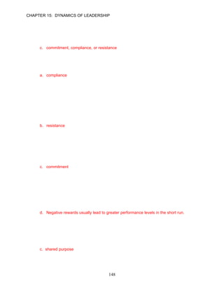 CHAPTER 15: DYNAMICS OF LEADERSHIP


10.   A leader’s use of different types of influence can lead to which of three types of responses
      in employees?
      a. rebellion, acceptance, or rejection
      b. acquiescence, rebellion, or dejection
      c. commitment, compliance, or resistance
      d. attraction, retention, or rejection

      ANSWER: C, Knowledge, Moderate, pp. 419–420

11.   Formal position and reward influence tactics tend to result in employee __________.
      a. compliance
      b. commitment
      c. resistance
      d. hesitancy

      ANSWER: A, Knowledge, Moderate, p. 419

12.   Carl Mitchell is the vice president for business administration of a local legal firm. Ken is a
      very demanding manager who often uses coercive power. Carl's use of coercive power is
      likely to result in high levels of __________.
      a. resentment
      b. resistance
      c. performance
      d. commitment

      ANSWER: B, Application, Moderate, p. 419

13.   Expertise and charisma tend to result in employee __________.
      a. resistance
      b. compliance
      c. commitment
      d. hesitancy

      ANSWER: C, Knowledge, Moderate, p. 419

14.   Which of the following statements is not true concerning a leader’s use of different types of
      influence?
      a. Expertise and charisma tend to result in subordinate commitment.
      b. Formal position and reward tend to result in compliance.
      c. Coercion tends to result in resistance.
      d. Negative rewards usually lead to greater performance levels in the short run.

      ANSWER: D, Knowledge, Difficult, p. 419

15.   Leaders that create focus towards a common goal by striving to create a vision reflecting
      the concerns and aspirations of followers is a description which element of leadership?
      a. influence
      b. motivation
      c. shared purpose
      d. shared goals

      ANSWER: C, Knowledge, Moderate, p. 419

                                              148
 