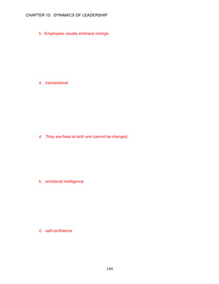CHAPTER 15: DYNAMICS OF LEADERSHIP

16.   Which of the following is not true regarding change?
      a. Leaders must be open to change.
      b. Employees usually embrace change.
      c. Leaders have to be analytical and flexible.
      d. Acquiring a company may be easier than creating fundamental cultural changes.

      ANSWER: B, Knowledge, Moderate, p. 419

17.   Which of the following is not one of the main categories of leadership models and
      approaches?
      a. personal characteristics
      b. behavioral
      c. contingency
      d. transactional

      ANSWER: D, Knowledge, Moderate, p. 420

      Learning Objective 2

      Personal Characteristics of Effective Leaders
18.   Which of the following is not true about the personal characteristics of leaders?
      a. They are the stable attributes that make each person unique.
      b. They include physical, social, and psychological traits.
      c. They create images in the minds of other people that fit the stereotype of an effective
         leader.
      d. They are fixed at birth and cannot be changed.

      ANSWER: D, Knowledge, Moderate, p. 420

19.   Robert Wong is the new manager of an exotic game hunting club. As the leader of this
      organization, Robert is called on to recognize and understand his own feelings and
      emotions about hunting exotic game. He must also use these insights to guide his behavior
      toward members and employees of the club. Robert displays the leadership trait of
      __________.
      a. ethical leadership
      b. emotional intelligence
      c. cognitive intelligence
      d. cognitive thinking

      ANSWER: B, Application, Moderate, p. 421

20.   When applied to leadership effectiveness, emotional intelligence includes several
      components. Which of the following is not one of these components?
      a. self-awareness
      b. self-control
      c. social skill
      d. self-confidence

      ANSWER: D, Knowledge, Moderate, p. 421




                                            149
 