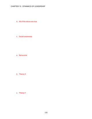 CHAPTER 15: DYNAMICS OF LEADERSHIP


21.   Which of the following statements describes a socially skilled leader?
      a. They are generally well liked.
      b. They have a knack for finding common ground.
      c. They use their emotional insights to understand people’s concerns, motivations, feelings
         and aspirations.
      d. All of the above are true.

      ANSWER: D, Knowledge, Moderate, p. 422

22.   __________ is the ability to understand the emotional makeup of other people, and the skill
      to treat people according to their emotional reactions.
      a. Self-awareness
      b. Self-control
      c. Social awareness
      d. Social skill

      ANSWER: C, Knowledge, Easy, p. 422

      Learning Objective 3

      Leadership Behaviors
23.   __________ models of leadership focus on differences in the actions of effective and
      ineffective leaders.
      a. Behavioral
      b. Cognitive
      c. Process
      d. trait

      ANSWER: A, Knowledge, Easy, p. 423

24.   Managers who believe that people are motivated mainly by money, are lazy, uncooperative,
      and have poor work habits generally have a __________ leadership style.
      a. Theory Z
      b. Theory X
      c. Theory Y
      d. trait

      ANSWER: B, Knowledge, Easy, p. 423

25.   Leaders who believe that their people work hard, cooperate, and have positive attitudes are
      said to exhibit a __________ leadership style.
      a. Theory X
      b. Theory Z
      c. Theory Y
      d. Trait

      ANSWER: C, Knowledge, Easy, p. 423




                                            150
 