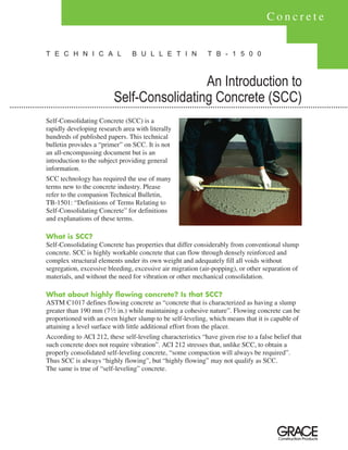 Concrete


T E C H N I C A L               B U L L E T I N              T B - 1 5 0 0



                                          An Introduction to
                         Self-Consolidating Concrete (SCC)
Self-Consolidating Concrete (SCC) is a
rapidly developing research area with literally
hundreds of published papers. This technical
bulletin provides a “primer” on SCC. It is not
an all-encompassing document but is an
introduction to the subject providing general
information.
SCC technology has required the use of many
terms new to the concrete industry. Please
refer to the companion Technical Bulletin,
TB-1501: “Definitions of Terms Relating to
Self-Consolidating Concrete” for definitions
and explanations of these terms.

What is SCC?
Self-Consolidating Concrete has properties that differ considerably from conventional slump
concrete. SCC is highly workable concrete that can flow through densely reinforced and
complex structural elements under its own weight and adequately fill all voids without
segregation, excessive bleeding, excessive air migration (air-popping), or other separation of
materials, and without the need for vibration or other mechanical consolidation.

What about highly flowing concrete? Is that SCC?
ASTM C1017 defines flowing concrete as “concrete that is characterized as having a slump
greater than 190 mm (71⁄2 in.) while maintaining a cohesive nature”. Flowing concrete can be
proportioned with an even higher slump to be self-leveling, which means that it is capable of
attaining a level surface with little additional effort from the placer.
According to ACI 212, these self-leveling characteristics “have given rise to a false belief that
such concrete does not require vibration”. ACI 212 stresses that, unlike SCC, to obtain a
properly consolidated self-leveling concrete, “some compaction will always be required”.
Thus SCC is always “highly flowing”, but “highly flowing” may not qualify as SCC.
The same is true of “self-leveling” concrete.
 