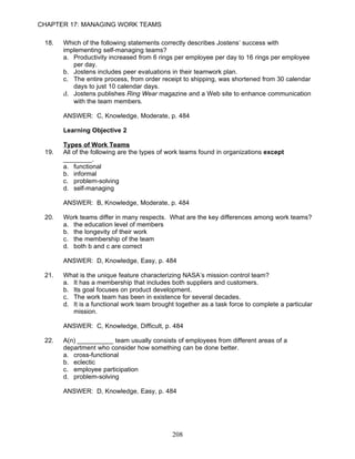 CHAPTER 17: MANAGING WORK TEAMS

 18.   Which of the following statements correctly describes Jostens’ success with
       implementing self-managing teams?
       a. Productivity increased from 6 rings per employee per day to 16 rings per employee
          per day.
       b. Jostens includes peer evaluations in their teamwork plan.
       c. The entire process, from order receipt to shipping, was shortened from 30 calendar
          days to just 10 calendar days.
       d. Jostens publishes Ring Wear magazine and a Web site to enhance communication
          with the team members.

       ANSWER: C, Knowledge, Moderate, p. 484

       Learning Objective 2

       Types of Work Teams
 19.   All of the following are the types of work teams found in organizations except
       ________.
       a. functional
       b. informal
       c. problem-solving
       d. self-managing

       ANSWER: B, Knowledge, Moderate, p. 484

 20.   Work teams differ in many respects. What are the key differences among work teams?
       a. the education level of members
       b. the longevity of their work
       c. the membership of the team
       d. both b and c are correct

       ANSWER: D, Knowledge, Easy, p. 484

 21.   What is the unique feature characterizing NASA’s mission control team?
       a. It has a membership that includes both suppliers and customers.
       b. Its goal focuses on product development.
       c. The work team has been in existence for several decades.
       d. It is a functional work team brought together as a task force to complete a particular
          mission.

       ANSWER: C, Knowledge, Difficult, p. 484

 22.   A(n) __________ team usually consists of employees from different areas of a
       department who consider how something can be done better.
       a. cross-functional
       b. eclectic
       c. employee participation
       d. problem-solving

       ANSWER: D, Knowledge, Easy, p. 484




                                             208
 