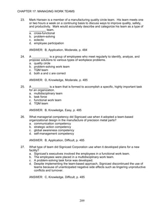 CHAPTER 17: MANAGING WORK TEAMS

 23.   Mark Hansen is a member of a manufacturing quality circle team. His team meets one
       or two hours a week on a continuing basis to discuss ways to improve quality, safety,
       and productivity. Mark would accurately describe and categorize his team as a type of
       __________ team.
       a. cross-functional
       b. problem-solving
       c. eclectic
       d. employee participation

       ANSWER: B, Application, Moderate, p. 484

 24.   A __________ is a group of employees who meet regularly to identify, analyze, and
       propose solutions to various types of workplace problems.
       a. quality circle
       b. problem-solving work team
       c. TQM team
       d. both a and c are correct

       ANSWER: D, Knowledge, Moderate, p. 485

 25.   A __________ is a team that is formed to accomplish a specific, highly important task
       for an organization.
       a. multidisciplinary team
       b. task force
       c. functional work team
       d. TQM team

       ANSWER: B, Knowledge, Easy, p. 485

 26.   What managerial competency did Signicast use when it adopted a team-based
       organizational design in the manufacture of precision metal parts?
       a. communication competency
       b. strategic action competency
       c. global awareness competency
       d. self-management competency

       ANSWER: B, Application, Difficult, p. 485

 27.   What type of team did Signicast Corporation use when it developed plans for a new
       facility?
       a. Signicast’s executives involved the employees in a functional work team.
       b. The employees were placed in a multidisciplinary work team.
       c. A problem-solving task force was developed.
       d. Despite implementing the team-based approach, Signicast discontinued the use of
           teams because of unanticipated negative side effects such as lingering unproductive
           conflicts and turnover.

       ANSWER: C, Knowledge, Difficult, p. 485




                                            209
 