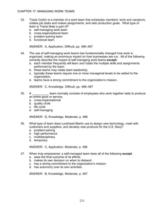 CHAPTER 17: MANAGING WORK TEAMS

 33.   Tracie Corbin is a member of a work team that schedules members’ work and vacations,
       rotates job tasks and makes assignments, and sets production goals. What type of
       team is Tracie likely a part of?
       a. self-managing work team
       b. cross-organizational team
       c. problem-solving team
       d. functional team

       ANSWER: A, Application, Difficult, pp. 486–487

 34.   The use of self-managing work teams has fundamentally changed how work is
       organized, making an enormous impact on how businesses are run. All of the following
       correctly describe the impact of self-managing work teams except:
       a. each member frequently will learn and rotate the multiple skills and assignments
           performed by the team.
       b. these teams may rotate team leadership.
       c. typically these teams require one or more managerial levels to be added to the
           organization.
       d. teams have a strong commitment to the organization’s mission.

       ANSWER: C, Knowledge, Difficult, pp. 486–487

 35.   A __________ team normally consists of employees who work together daily to produce
       an entire good or service.
       a. cross-organizational
       b. quality circle
       c. life cycle
       d. self-managing

       ANSWER: D, Knowledge, Moderate, p. 486

 36.   What type of team does Lockheed Martin use to design new technology, meet with
       customers and suppliers, and develop new products for the U.S. Navy?
       a. problem-solving
       b. high performance
       c. multidisciplinary
       d. temporary

       ANSWER: C, Application, Moderate, p. 486

 37.   When truly empowered, a self-managed team does all of the following except:
       a. sees the final outcome of its efforts.
       b. makes its own decision on when to disband.
       c. has a strong commitment to the organization's mission.
       d. has autonomy over its own activities.

       ANSWER: B, Knowledge, Moderate, p. 487




                                           211
 