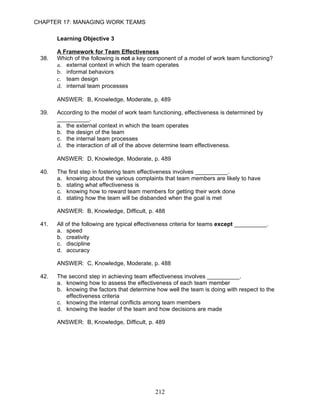 CHAPTER 17: MANAGING WORK TEAMS

       Learning Objective 3

       A Framework for Team Effectiveness
 38.   Which of the following is not a key component of a model of work team functioning?
       a. external context in which the team operates
       b. informal behaviors
       c. team design
       d. internal team processes

       ANSWER: B, Knowledge, Moderate, p. 489

 39.   According to the model of work team functioning, effectiveness is determined by
       __________.
       a. the external context in which the team operates
       b. the design of the team
       c. the internal team processes
       d. the interaction of all of the above determine team effectiveness.

       ANSWER: D, Knowledge, Moderate, p. 489

 40.   The first step in fostering team effectiveness involves __________.
       a. knowing about the various complaints that team members are likely to have
       b. stating what effectiveness is
       c. knowing how to reward team members for getting their work done
       d. stating how the team will be disbanded when the goal is met

       ANSWER: B, Knowledge, Difficult, p. 488

 41.   All of the following are typical effectiveness criteria for teams except __________.
       a. speed
       b. creativity
       c. discipline
       d. accuracy

       ANSWER: C, Knowledge, Moderate, p. 488

 42.   The second step in achieving team effectiveness involves __________.
       a. knowing how to assess the effectiveness of each team member
       b. knowing the factors that determine how well the team is doing with respect to the
          effectiveness criteria
       c. knowing the internal conflicts among team members
       d. knowing the leader of the team and how decisions are made

       ANSWER: B, Knowledge, Difficult, p. 489




                                              212
 