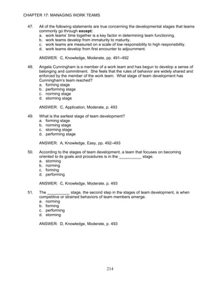 CHAPTER 17: MANAGING WORK TEAMS

 47.   All of the following statements are true concerning the developmental stages that teams
       commonly go through except:
       a. work teams’ time together is a key factor in determining team functioning.
       b. work teams develop from immaturity to maturity.
       c. work teams are measured on a scale of low responsibility to high responsibility.
       d. work teams develop from first encounter to adjournment.

       ANSWER: C, Knowledge, Moderate, pp. 491–492

 48.   Angela Cunningham is a member of a work team and has begun to develop a sense of
       belonging and commitment. She feels that the rules of behavior are widely shared and
       enforced by the member of the work team. What stage of team development has
       Cunningham’s team reached?
       a. forming stage
       b. performing stage
       c. norming stage
       d. storming stage

       ANSWER: C, Application, Moderate, p. 493

 49.   What is the earliest stage of team development?
       a. forming stage
       b. norming stage
       c. storming stage
       d. performing stage

       ANSWER: A, Knowledge, Easy, pp. 492–493

 50.   According to the stages of team development, a team that focuses on becoming
       oriented to its goals and procedures is in the __________ stage.
       a. storming
       b. norming
       c. forming
       d. performing

       ANSWER: C, Knowledge, Moderate, p. 493

 51.   The __________ stage, the second step in the stages of team development, is when
       competitive or strained behaviors of team members emerge.
       a. norming
       b. forming
       c. performing
       d. storming

       ANSWER: D, Knowledge, Moderate, p. 493




                                            214
 