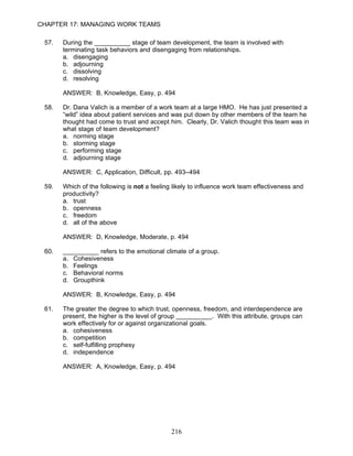 CHAPTER 17: MANAGING WORK TEAMS

 57.   During the __________ stage of team development, the team is involved with
       terminating task behaviors and disengaging from relationships.
       a. disengaging
       b. adjourning
       c. dissolving
       d. resolving

       ANSWER: B, Knowledge, Easy, p. 494

 58.   Dr. Dana Valich is a member of a work team at a large HMO. He has just presented a
       “wild” idea about patient services and was put down by other members of the team he
       thought had come to trust and accept him. Clearly, Dr. Valich thought this team was in
       what stage of team development?
       a. norming stage
       b. storming stage
       c. performing stage
       d. adjourning stage

       ANSWER: C, Application, Difficult, pp. 493–494

 59.   Which of the following is not a feeling likely to influence work team effectiveness and
       productivity?
       a. trust
       b. openness
       c. freedom
       d. all of the above

       ANSWER: D, Knowledge, Moderate, p. 494

 60.   __________ refers to the emotional climate of a group.
       a. Cohesiveness
       b. Feelings
       c. Behavioral norms
       d. Groupthink

       ANSWER: B, Knowledge, Easy, p. 494

 61.   The greater the degree to which trust, openness, freedom, and interdependence are
       present, the higher is the level of group __________. With this attribute, groups can
       work effectively for or against organizational goals.
       a. cohesiveness
       b. competition
       c. self-fulfilling prophesy
       d. independence

       ANSWER: A, Knowledge, Easy, p. 494




                                              216
 