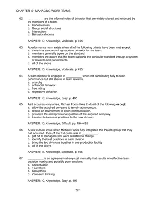 CHAPTER 17: MANAGING WORK TEAMS

 62.   __________ are the informal rules of behavior that are widely shared and enforced by
       the members of a team.
       a. Cohesiveness
       b. Group social structures
       c. Interactions
       d. Behavioral norms

       ANSWER: D, Knowledge, Moderate, p. 495

 63.   A performance norm exists when all of the following criteria have been met except:
       a. there is a standard of appropriate behavior for the team.
       b. members generally agree on the standard.
       c. members are aware that the team supports the particular standard through a system
          of rewards and punishments.
       d. all of the above

       ANSWER: D, Knowledge, Moderate, p. 495

 64.   A team member is engaged in __________ when not contributing fully to team
       performance but still shares in team rewards.
       a. anarchy
       b. antisocial behavior
       c. free riding
       d. regressive behavior

       ANSWER: C, Knowledge, Easy, p. 495

 65.   As it acquires companies, Michael Foods likes to do all of the following except:
       a. allow the acquired company to remain autonomous.
       b. create an environment of open communication.
       c. preserve the entrepreneurial qualities of the acquired company.
       d. transfer its business practices to the new division.

       ANSWER: D, Knowledge, Difficult, pp. 494–495

 66.   A new culture arose when Michael Foods fully integrated the Papetti group that they
       had acquired. One of the first goals was to __________.
       a. get rid of managers who were resistant to change
       b. identify the best practices in each division
       c. bring the two divisions together in one production facility
       d. all of the above

       ANSWER: B, Knowledge, Moderate, p. 495

 67.   __________ is an agreement-at-any-cost mentality that results in ineffective team
       decision making and possibly poor solutions.
       a. Accentuation
       b. Teamthink
       c. Groupthink
       d. Zero-sum thinking

       ANSWER: C, Knowledge, Easy, p. 496


                                             217
 