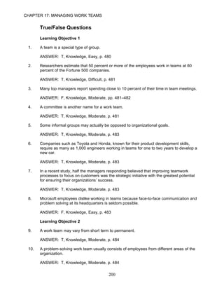 CHAPTER 17: MANAGING WORK TEAMS


       True/False Questions

       Learning Objective 1

 1.    A team is a special type of group.

       ANSWER: T, Knowledge, Easy, p. 480

 2.    Researchers estimate that 50 percent or more of the employees work in teams at 80
       percent of the Fortune 500 companies.

       ANSWER: T, Knowledge, Difficult, p. 481

 3.    Many top managers report spending close to 10 percent of their time in team meetings.

       ANSWER: F, Knowledge, Moderate, pp. 481–482

 4.    A committee is another name for a work team.

       ANSWER: T, Knowledge, Moderate, p. 481

 5.    Some informal groups may actually be opposed to organizational goals.

       ANSWER: T, Knowledge, Moderate, p. 483

 6.    Companies such as Toyota and Honda, known for their product development skills,
       require as many as 1,000 engineers working in teams for one to two years to develop a
       new car.

       ANSWER: T, Knowledge, Moderate, p. 483

 7.    In a recent study, half the managers responding believed that improving teamwork
       processes to focus on customers was the strategic initiative with the greatest potential
       for ensuring their organizations’ success.

       ANSWER: T, Knowledge, Moderate, p. 483

 8.    Microsoft employees dislike working in teams because face-to-face communication and
       problem solving at its headquarters is seldom possible.

       ANSWER: F, Knowledge, Easy, p. 483

       Learning Objective 2

 9.    A work team may vary from short term to permanent.

       ANSWER: T, Knowledge, Moderate, p. 484

 10.   A problem-solving work team usually consists of employees from different areas of the
       organization.

       ANSWER: T, Knowledge, Moderate, p. 484

                                              200
 