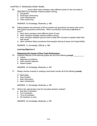 CHAPTER 17: MANAGING WORK TEAMS
 68.   __________ occurs when team members value different points of view and seek to
       draw them out to facilitate creative problem solving.
       a. Groupthink
       b. Productive controversy
       c. Team effectiveness
       d. Team performing

       ANSWER: B, Knowledge, Moderate, p. 496

 69.   Falling between the extremes of all-out warfare and groupthink are teams with norms
       that support productive controversy. When is productive controversy not likely to
       occur?
       a. when team members value different points of view
       b. when members facilitate creative problem solving
       c. when members establish ground rules to keep them focused on people rather than
           task issues
       d. when members follow procedures that equalize sharing of power and responsibility

       ANSWER: C, Knowledge, Difficult, p. 496

       Learning Objective 5

       Diagnosing the Causes of Poor Team Performance
 70.   Important features of the external system are all of the following except __________.
       a. culture
       b. diagnosis of problems
       c. team member selection
       d. reward system

       ANSWER: B, Knowledge, Moderate, p. 497

 71.   Design choices involved in creating a work team include all of the following except
       __________.
       a. team goals
       b. team location
       c. team termination
       d. team membership

       ANSWER: C, Knowledge, Moderate, p. 497

 72.   What is the optimal team size for innovative decision making?
       a. less than 5 members
       b. 5 to 9 members
       c. 15 to 20 members
       d. 25 members or more

       ANSWER: B, Knowledge, Moderate, p. 497




                                             218
 