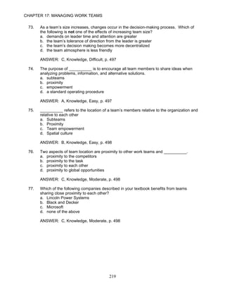 CHAPTER 17: MANAGING WORK TEAMS

 73.   As a team’s size increases, changes occur in the decision-making process. Which of
       the following is not one of the effects of increasing team size?
       a. demands on leader time and attention are greater
       b. the team’s tolerance of direction from the leader is greater
       c. the team’s decision making becomes more decentralized
       d. the team atmosphere is less friendly

       ANSWER: C, Knowledge, Difficult, p. 497

 74.   The purpose of __________ is to encourage all team members to share ideas when
       analyzing problems, information, and alternative solutions.
       a. subteams
       b. proximity
       c. empowerment
       d. a standard operating procedure

       ANSWER: A, Knowledge, Easy, p. 497

 75.   __________ refers to the location of a team’s members relative to the organization and
       relative to each other
       a. Subteams
       b. Proximity
       c. Team empowerment
       d. Spatial culture

       ANSWER: B, Knowledge, Easy, p. 498

 76.   Two aspects of team location are proximity to other work teams and __________.
       a. proximity to the competitors
       b. proximity to the task
       c. proximity to each other
       d. proximity to global opportunities

       ANSWER: C, Knowledge, Moderate, p. 498

 77.   Which of the following companies described in your textbook benefits from teams
       sharing close proximity to each other?
       a. Lincoln Power Systems
       b. Black and Decker
       c. Microsoft
       d. none of the above

       ANSWER: C, Knowledge, Moderate, p. 498




                                            219
 