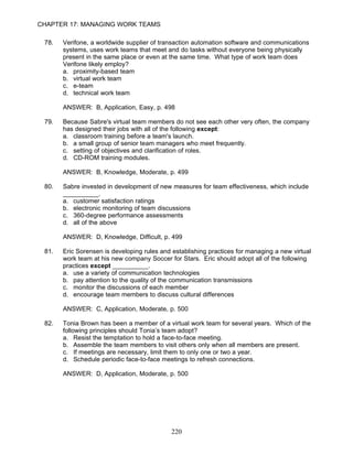 CHAPTER 17: MANAGING WORK TEAMS

 78.   Verifone, a worldwide supplier of transaction automation software and communications
       systems, uses work teams that meet and do tasks without everyone being physically
       present in the same place or even at the same time. What type of work team does
       Verifone likely employ?
       a. proximity-based team
       b. virtual work team
       c. e-team
       d. technical work team

       ANSWER: B, Application, Easy, p. 498

 79.   Because Sabre's virtual team members do not see each other very often, the company
       has designed their jobs with all of the following except:
       a. classroom training before a team's launch.
       b. a small group of senior team managers who meet frequently.
       c. setting of objectives and clarification of roles.
       d. CD-ROM training modules.

       ANSWER: B, Knowledge, Moderate, p. 499

 80.   Sabre invested in development of new measures for team effectiveness, which include
       __________.
       a. customer satisfaction ratings
       b. electronic monitoring of team discussions
       c. 360-degree performance assessments
       d. all of the above

       ANSWER: D, Knowledge, Difficult, p. 499

 81.   Eric Sorensen is developing rules and establishing practices for managing a new virtual
       work team at his new company Soccer for Stars. Eric should adopt all of the following
       practices except __________.
       a. use a variety of communication technologies
       b. pay attention to the quality of the communication transmissions
       c. monitor the discussions of each member
       d. encourage team members to discuss cultural differences

       ANSWER: C, Application, Moderate, p. 500

 82.   Tonia Brown has been a member of a virtual work team for several years. Which of the
       following principles should Tonia’s team adopt?
       a. Resist the temptation to hold a face-to-face meeting.
       b. Assemble the team members to visit others only when all members are present.
       c. If meetings are necessary, limit them to only one or two a year.
       d. Schedule periodic face-to-face meetings to refresh connections.

       ANSWER: D, Application, Moderate, p. 500




                                             220
 