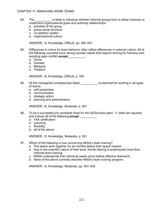 CHAPTER 17: MANAGING WORK TEAMS

 83.   The __________ is likely to influence whether informal groups form to either embrace or
       undermine organizational goals and authority relationships.
       a. activities of the group
       b. group social structure
       c. co-optation system
       d. organizational culture

       ANSWER: D, Knowledge, Difficult, pp. 500–501

 84.   Differences in norms for team behavior often reflect differences in national culture. All of
       the following countries have strong societal values that support striving for harmony and
       avoiding open conflict except __________.
       a. China
       b. Canada
       c. Malaysia
       d. Thailand

       ANSWER: B, Knowledge, Difficult, p. 500

 85.   Of the managerial competencies listed, __________ is essential for working in all types
       of teams.
       a. self-awareness
       b. communication
       c. strategic action
       d. planning and administration

       ANSWER: B, Knowledge, Moderate, p. 501

 86.   To be a successful job candidate hired for the GE/Durham plant, 11 skills are required
       and include all of the following except __________.
       a. FAA certification
       b. coaching
       c. flexibility
       d. all of the above

       ANSWER: D, Knowledge, Moderate, p. 501

 87.   Which of the following is true concerning NASA’s team training?
       a. The teams work together for six months before their space mission.
       b. Due to the scientific nature of their work, formal training is emphasized more than
          informal team training.
       c. NASA understands that individual needs come before effective teamwork.
       d. None of the above correctly describe NASA’s team training program.

       ANSWER: D, Knowledge, Moderate, pp. 501–502




                                               221
 