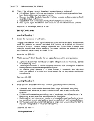 CHAPTER 17: MANAGING WORK TEAMS

 93.   Which of the following correctly describes the reward systems for teams?
       a. In the United States, the formal compensation systems in most organizations have
          been designed to reward team performance.
       b. Bonuses should be distributed based on the team success, and commissions should
          reward individual performance.
       c. Close to half of all companies currently offer “small group incentives.”
       d. Most experts agree that different team structures call for different reward systems.

       ANSWER: D, Knowledge, Difficult, p. 505

       Essay Questions

       Learning Objective 1

 1.    Explain the importance of work teams.

       The popularity of team-based organizational structures reflects the belief that teamwork
       offers the potential to achieve outcomes that couldn’t be achieved by individuals
       working in isolation. Several strategic objectives lead organizations to design their
       structures around work teams, including customers’ demands for innovation, faster
       response times, better quality, and lower prices.

       Moderate, pp. 480–484

 2.    What is a group? Briefly describe the two types of groups within an organization.

       a. A group is two or more individuals who come into personal and meaningful contact
          on a continuing basis.
       b. A formal group consists of people who jointly have and work toward goals that relate
          directly to the achievement of organizational goals.
       c. An informal group consists of a small number of individuals who frequently
          participate together in activities and share feelings for the purpose of meeting their
          mutual needs.

       Easy, pp. 480–483

       Learning Objective 2

 3.    Briefly describe three of the four most common types of organizational teams.

       a. Functional work teams include members from a single department who jointly
          consider issues and solve problems common to their area of responsibility and
          expertise.
       b. Problem-solving work teams usually consist of employees from different areas of a
          department who consider how something can be done better.
       c. Multidisciplinary work teams may consist of employees from various functional areas
          and sometimes several organizational levels who collectively work on specific tasks.
       d. Self-managing work teams normally consist of employees who work together daily to
          make an entire product or deliver an entire service.

       Moderate, pp. 484–487

       Learning Objective 3
                                             223
 