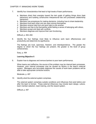 CHAPTER 17: MANAGING WORK TEAMS

 7.    Identify four characteristics that lead to high levels of team performance.

       a. Members direct their energies toward the twin goals of getting things done (task
          behaviors) and building constructive interpersonal ties and processes (relationship
          behaviors).
       b. Members use procedures for making decisions, including how to share leadership.
       c. Members trust each other and are open among themselves.
       d. Members receive help from and give help to one another.
       e. Members are free to be themselves while feeling a sense of belonging with others.
       f. Members accept and deal with conflicts.
       g. Members diagnose and improve their own functioning.

       Difficult, p. 493–494

 8.    Identify the four feelings most likely to influence work team effectiveness and
       productivity and determine its significance.

       The feelings are trust, openness, freedom, and interdependence. The greater the
       degree to which the four feelings are present, the greater is the level of group
       cohesiveness.

       Easy, p. 494

       Learning Objective 5

 9.    Explain how to diagnose and remove barriers to poor team performance.

       When teams are ineffective, the source of the problem may be internal team processes.
       However, poor internal processes may be caused by factors in the team’s external
       system. Managers who accurately diagnose the causes of work team problems will be
       able to take appropriate corrective actions.

       Moderate, p. 497

 10.   Identify what the external system comprises.

       The external system comprises outside conditions and influences that exist before and
       after the team is formed. These external influences may include team design, culture,
       team member selection, team training, and the reward system.

       Difficult, p. 497




                                              225
 