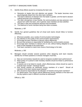 CHAPTER 17: MANAGING WORK TEAMS

 11.   Identify three effects caused by increasing the team size.

       a.   Demands on leader time and attention are greater. The leader becomes more
            psychologically distant from the other team members.
       b.   The team’s tolerance of direction from the leader is greater, and the team's decision
            making becomes more centralized.
       c.   The team atmosphere is less friendly, the communications are less personal, more
            cliques form within the team, and in general, team members are less satisfied.
       d.   The team’s rules and procedures become more formalized.
       e.   The likelihood of some members being free riders increases.

       Moderate, p. 497

 12.   Identify four general guidelines that all virtual work teams should follow to function
       effectively.

       a.   Whenever possible, use a variety of communication technologies
       b.   Pay attention to the quality of the communication transmissions.
       c.   Encourage the team members to discuss culture differences.
       d.   Be sure that someone is responsible for facilitating the communication process.
       e.   Encourage team members to interact one on one, without feeling obligated to copy
            every e-mail message to the entire team.
       f.   Train team members to match their choice of technology to the task.

       Moderate, p. 500

 13.   Managers should consider several questions when designing work team rewards.
       Identify four of these questions or choices managers must face.

       a. How can nonmonetary rewards be used to recognize excellent team performance?
       b. What portion of a person's total monetary rewards should be linked to performance
          of the team?
       c. If rewards are to be linked to results, which effectiveness criteria should be used to
          evaluate team results? Individual results?
       d. How should rewards be distributed among members of a team? Should all
          members of the team receive equal rewards?
       e. Who should be responsible for the allocation of rewards among team members?
       f. For global teams, how should cultural differences among members of the team and
          the pay systems used in different countries be addressed?

       Difficult, p. 505




                                              226
 