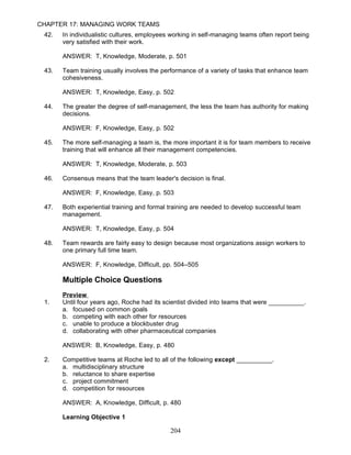 CHAPTER 17: MANAGING WORK TEAMS
 42.   In individualistic cultures, employees working in self-managing teams often report being
       very satisfied with their work.

       ANSWER: T, Knowledge, Moderate, p. 501

 43.   Team training usually involves the performance of a variety of tasks that enhance team
       cohesiveness.

       ANSWER: T, Knowledge, Easy, p. 502

 44.   The greater the degree of self-management, the less the team has authority for making
       decisions.

       ANSWER: F, Knowledge, Easy, p. 502

 45.   The more self-managing a team is, the more important it is for team members to receive
       training that will enhance all their management competencies.

       ANSWER: T, Knowledge, Moderate, p. 503

 46.   Consensus means that the team leader's decision is final.

       ANSWER: F, Knowledge, Easy, p. 503

 47.   Both experiential training and formal training are needed to develop successful team
       management.

       ANSWER: T, Knowledge, Easy, p. 504

 48.   Team rewards are fairly easy to design because most organizations assign workers to
       one primary full time team.

       ANSWER: F, Knowledge, Difficult, pp. 504–505

       Multiple Choice Questions
       Preview
 1.    Until four years ago, Roche had its scientist divided into teams that were __________.
       a. focused on common goals
       b. competing with each other for resources
       c. unable to produce a blockbuster drug
       d. collaborating with other pharmaceutical companies

       ANSWER: B, Knowledge, Easy, p. 480

 2.    Competitive teams at Roche led to all of the following except __________.
       a. multidisciplinary structure
       b. reluctance to share expertise
       c. project commitment
       d. competition for resources

       ANSWER: A, Knowledge, Difficult, p. 480

       Learning Objective 1

                                             204
 