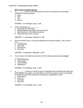 CHAPTER 17: MANAGING WORK TEAMS

      Work Teams and Other Groups
 3.   A __________is two or more individuals who come into personal and meaningful
      contact on a continuing basis.
      a. group
      b. team
      c. unit
      d. division

      ANSWER: A, Knowledge, Easy, p. 480

 4.   Teams and groups are __________.
      a. essentially the same thing
      b. divided between informal and formal functions
      c. both important, but for different reasons
      d. defined by either work or leisure

      ANSWER: C, Knowledge, Moderate, p. 480

 5.   Nicole Summers works in the payroll department at Emerson Electric. She is part of
      a(n) __________.
      a. informal group
      b. work team
      c. formal group
      d. task force

      ANSWER: C, Application, Moderate, p. 480

 6.   To be a team, the members must have all of the following characteristics except
      __________.
      a. formal leadership
      b. shared goals
      c. communication
      d. collaboration

      ANSWER: A, Knowledge, Easy, p. 480

 7.   A __________ consists of a small number of employees with complementary skills who
      work together on a project, are committed to a common purpose, and are accountable
      for performing tasks that contribute to achieving an organization’s goals.
      a. formal group
      b. work unit
      c. work team
      d. task force

      ANSWER: C, Knowledge, Easy, p. 480




                                           205
 