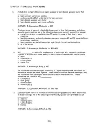 CHAPTER 17: MANAGING WORK TEAMS

 8.    A study that compared traditional repair garages to team-based garages found that
       __________.
       a. team workers were more satisfied
       b. customers did not fully understand the team concept
       c. team-based garages were faster
       d. team-based garages were more profitable

       ANSWER: D, Knowledge, Moderate, p. 481

 9.    The importance of teams is reflected in the amount of time that managers and others
       spend in team meetings. All of the following statements correctly support this except:
       a. many top managers report spending 50 percent or more of their time in team
          meetings.
       b. first-line managers and professionals may spend between 20 and 50 percent of their
          time in team meetings.
       c. team meetings are varied in purpose, style, length, format, and technology.
       d. all of the above

       ANSWER: D, Knowledge, Moderate, pp. 481–482

 10.   A(n) __________ consists of a small number of individuals who frequently participate
       together in activities and share feeling for the purpose of meeting their mutual needs.
       a. team
       b. informal group
       c. formal group
       d. social club

       ANSWER: B, Knowledge, Easy, p. 482

 11.   Six individuals who are employed by the City of Dayton regularly seek each other out
       and almost always eat lunch together. Their interactions have become meaningful and
       the individuals have developed expectations for each other's behavior. These
       individuals are known as a(n) __________.
       a. lunch group
       b. work group
       c. informal team
       d. informal group

       ANSWER: D, Application, Moderate, pp. 482–483

 12.   CommonHealth wanted to facilitate teamwork in every possible way when it renovated
       its three buildings. All of the following worker-friendly spaces were provided except
       __________.
       a. alcoves
       b. meeting rooms
       c. workout rooms
       d. bistros

       ANSWER: C, Knowledge, Difficult, p. 482




                                              206
 
