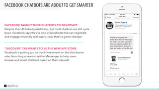 1 4
FACEBOOK CHATBOTS ARE ABOUT TO GET SMARTER
FACEBOOK TAUGHT THEIR CHATBOTS TO NEGOTIATE 
Despite their AI-linked possibilities, but most chatbots are still quite
basic. Facebook says they’ve now created bots that can negotiate
and engage intuitively with users—now, that’s a game-changer.
“DISCOVER” TAB WANTS TO BE THE NEW APP STORE
Facebook is putting just as much investment on the distribution
side, launching a new tab within Messenger to help users
browse and select chatbots based on their interests.
 
