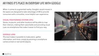 1 7
When it comes to augmented reality, Google’s recent moves in
the space are designed to take advantage of AR to provide
consumers with a smoother, more helpful user experience.
VISUAL POSITIONING SYSTEM (VPS)  
Stores, museums, and other locations will be able to map  
their interiors, making them searchable and providing visual
cues via smartphone that make it easier to find your way 
 
 
GOOGLE LENS 
This tool makes it possible to make plans, gather  
information, and more, simply by pointing a smartphone
camera at text or real-world objects.
AR FINDS IT’S PLACE IN EVERYDAY LIFE WITH GOOGLE
S O U R C E : M A S H A B L E 2 0 1 7 “ G O O G L E ’ S V P S I S G P S F O R I N D O O R S ”
 