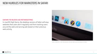2 7
SAFARI TO BLOCK AD RETARGETING 
In macOS High Sierra, the desktop version of Safari will stop
websites that users don’t regularly visit from tracking users
around the web and serving ads based on their previous
web activity.
NEW HURDLES FOR MARKETERS IN SAFARI
S O U R C E : G I Z M O D O 2 0 1 7 “ H E R E ’ S H O W S A FA R I W I L L K E E P A D D S F R O M S TA L K I N G YO U A R O U N D T H E I N T E R N E T ”
 