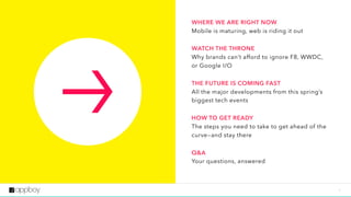 3
TOC
WHERE WE ARE RIGHT NOW 
Mobile is maturing, web is riding it out
WATCH THE THRONE 
Why brands can’t afford to ignore F8, WWDC,
or Google I/O
THE FUTURE IS COMING FAST 
All the major developments from this spring’s
biggest tech events
HOW TO GET READY 
The steps you need to take to get ahead of the
curve—and stay there
Q&A 
Your questions, answered
 