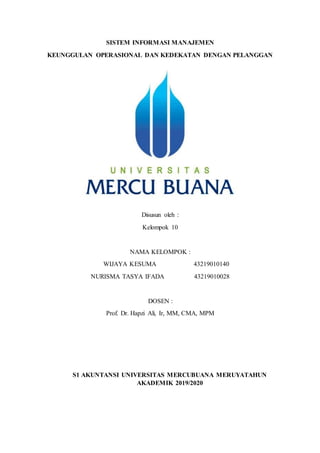 SISTEM INFORMASI MANAJEMEN
KEUNGGULAN OPERASIONAL DAN KEDEKATAN DENGAN PELANGGAN
Disusun oleh :
Kelompok 10
NAMA KELOMPOK :
WIJAYA KESUMA 43219010140
NURISMA TASYA IFADA 43219010028
DOSEN :
Prof. Dr. Hapzi Ali, Ir, MM, CMA, MPM
S1 AKUNTANSI UNIVERSITAS MERCUBUANA MERUYATAHUN
AKADEMIK 2019/2020
 