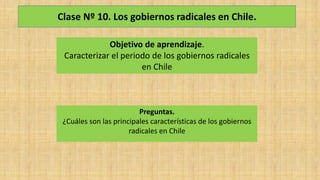 Clase Nº 10. Los gobiernos radicales en Chile.
Objetivo de aprendizaje.
Caracterizar el periodo de los gobiernos radicales
en Chile
Preguntas.
¿Cuáles son las principales características de los gobiernos
radicales en Chile
 
