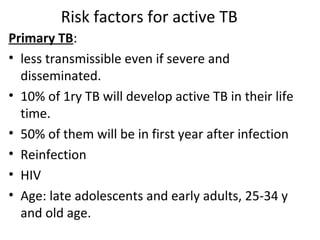 Risk factors for active TB
Primary TB:
• less transmissible even if severe and
disseminated.
• 10% of 1ry TB will develop active TB in their life
time.
• 50% of them will be in first year after infection
• Reinfection
• HIV
• Age: late adolescents and early adults, 25-34 y
and old age.
 